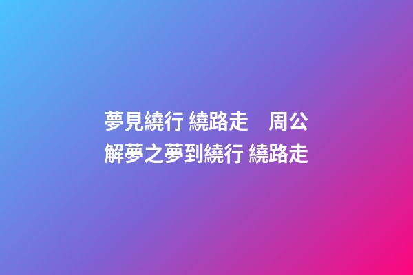 夢見繞行 繞路走　周公解夢之夢到繞行 繞路走